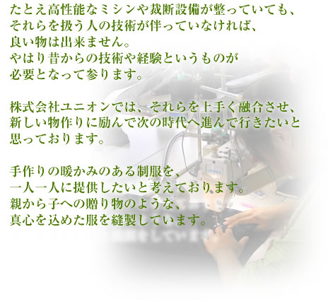 たとえ高性能なミシンや裁断設備が整っていても、それらを扱う人の技術が伴っていなければ、良い物は出来ません。やはり昔からの技術や経験というものが必要となって参ります。株式会社ユニオンでは、それらを上手く融合させ、新しい物作りに励んで次の時代へ進んで行きたいと思っています。大手メーカーにはない、手作りの暖かみのある制服を、一人一人に提供したいと考えております。親から子への贈り物のような、真心を込めた服と縫製をしています。